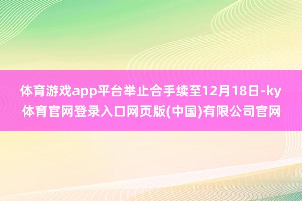体育游戏app平台举止合手续至12月18日-ky体育官网登录入口网页版(中国)有限公司官网