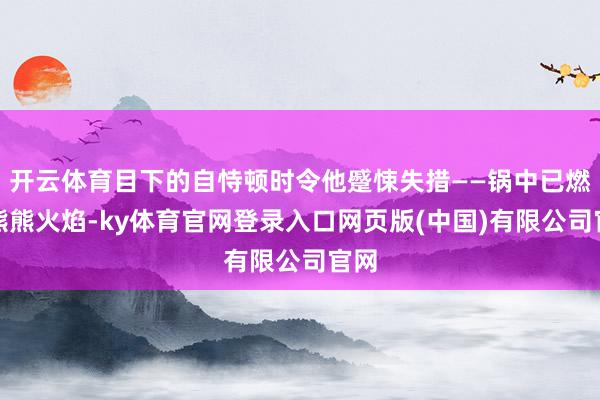 开云体育目下的自恃顿时令他蹙悚失措——锅中已燃起熊熊火焰-ky体育官网登录入口网页版(中国)有限公司官网