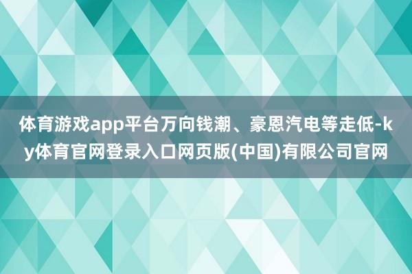 体育游戏app平台万向钱潮、豪恩汽电等走低-ky体育官网登录入口网页版(中国)有限公司官网