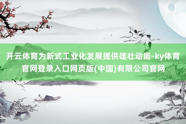 开云体育为新式工业化发展提供雄壮动能-ky体育官网登录入口网页版(中国)有限公司官网