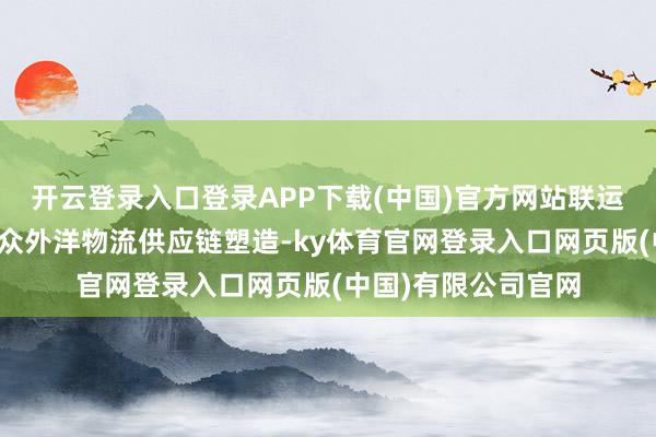 开云登录入口登录APP下载(中国)官方网站联运班列有劲复旧了群众外洋物流供应链塑造-ky体育官网登录入口网页版(中国)有限公司官网