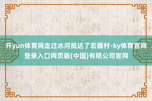 开yun体育网走过冰河抵达了宏疆村-ky体育官网登录入口网页版(中国)有限公司官网