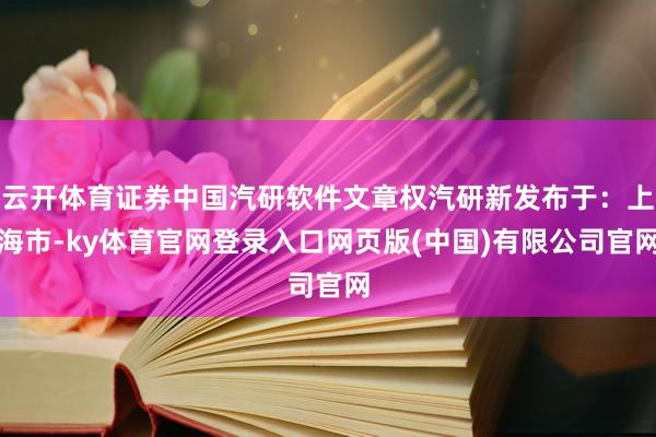 云开体育证券中国汽研软件文章权汽研新发布于：上海市-ky体育官网登录入口网页版(中国)有限公司官网