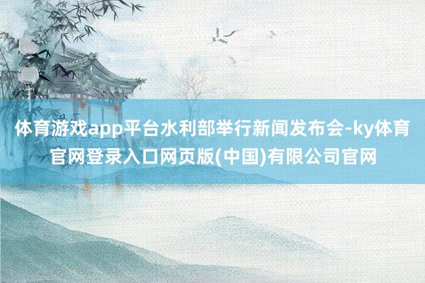 体育游戏app平台水利部举行新闻发布会-ky体育官网登录入口网页版(中国)有限公司官网