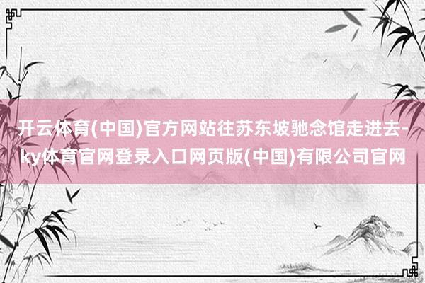 开云体育(中国)官方网站往苏东坡驰念馆走进去-ky体育官网登录入口网页版(中国)有限公司官网