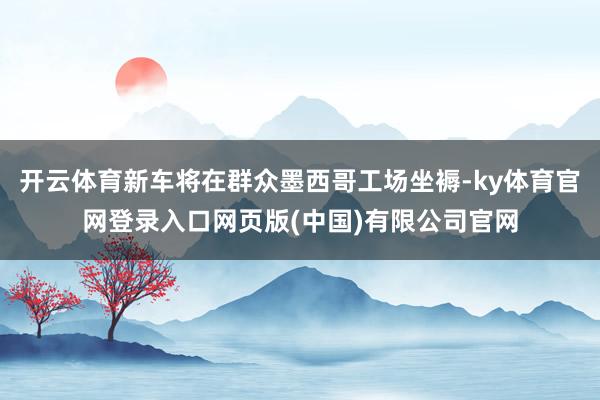 开云体育新车将在群众墨西哥工场坐褥-ky体育官网登录入口网页版(中国)有限公司官网