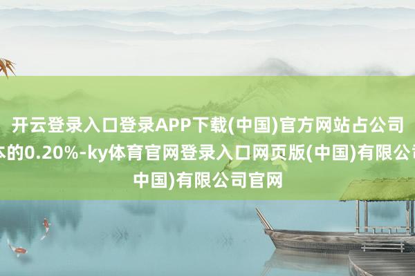 开云登录入口登录APP下载(中国)官方网站占公司总股本的0.20%-ky体育官网登录入口网页版(中国)有限公司官网