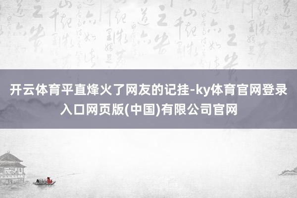 开云体育平直烽火了网友的记挂-ky体育官网登录入口网页版(中国)有限公司官网