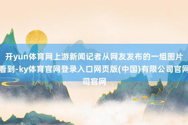 开yun体育网上游新闻记者从网友发布的一组图片看到-ky体育官网登录入口网页版(中国)有限公司官网