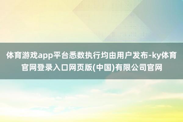 体育游戏app平台悉数执行均由用户发布-ky体育官网登录入口网页版(中国)有限公司官网