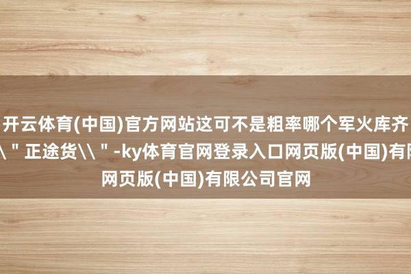 开云体育(中国)官方网站这可不是粗率哪个军火库齐能找到的\＂正途货\＂-ky体育官网登录入口网页版(中国)有限公司官网