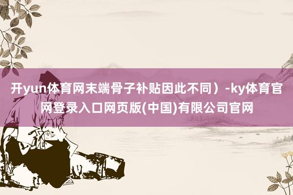 开yun体育网末端骨子补贴因此不同）-ky体育官网登录入口网页版(中国)有限公司官网