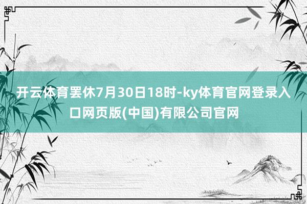开云体育罢休7月30日18时-ky体育官网登录入口网页版(中国)有限公司官网