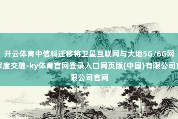 开云体育中信科迁移将卫星互联网与大地5G/6G网罗深度交融-ky体育官网登录入口网页版(中国)有限公司官网