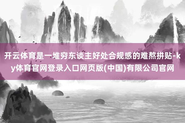 开云体育是一堆穷东谈主好处合规感的难熬拼贴-ky体育官网登录入口网页版(中国)有限公司官网