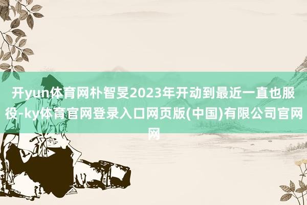 开yun体育网朴智旻2023年开动到最近一直也服役-ky体育官网登录入口网页版(中国)有限公司官网