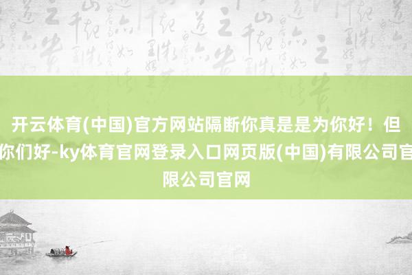 开云体育(中国)官方网站隔断你真是是为你好！但愿你们好-ky体育官网登录入口网页版(中国)有限公司官网