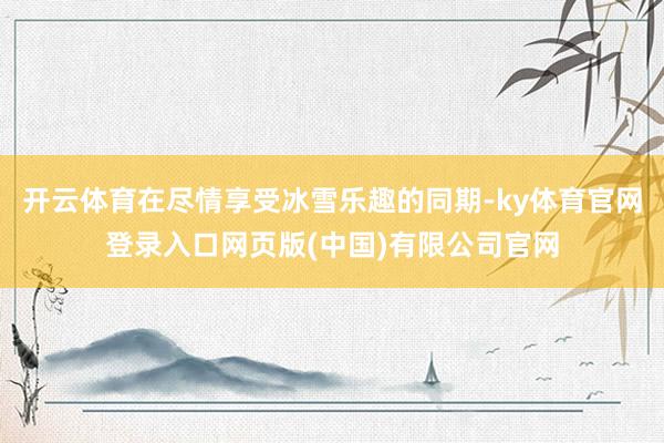 开云体育在尽情享受冰雪乐趣的同期-ky体育官网登录入口网页版(中国)有限公司官网