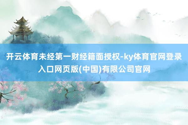 开云体育未经第一财经籍面授权-ky体育官网登录入口网页版(中国)有限公司官网