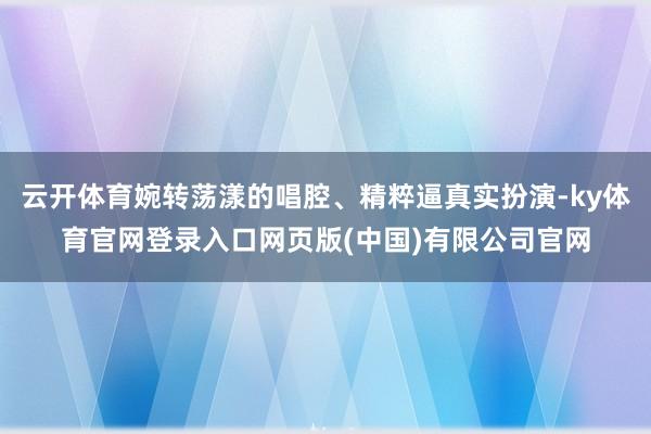 云开体育婉转荡漾的唱腔、精粹逼真实扮演-ky体育官网登录入口网页版(中国)有限公司官网