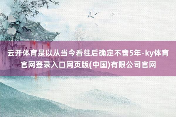 云开体育是以从当今看往后确定不啻5年-ky体育官网登录入口网页版(中国)有限公司官网