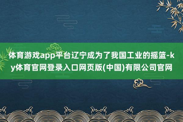 体育游戏app平台辽宁成为了我国工业的摇篮-ky体育官网登录入口网页版(中国)有限公司官网