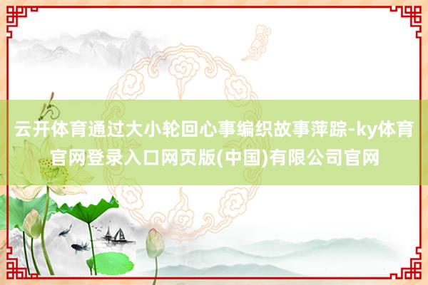 云开体育通过大小轮回心事编织故事萍踪-ky体育官网登录入口网页版(中国)有限公司官网