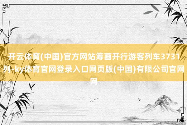 开云体育(中国)官方网站筹画开行游客列车3731列-ky体育官网登录入口网页版(中国)有限公司官网