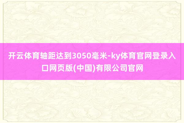 开云体育轴距达到3050毫米-ky体育官网登录入口网页版(中国)有限公司官网