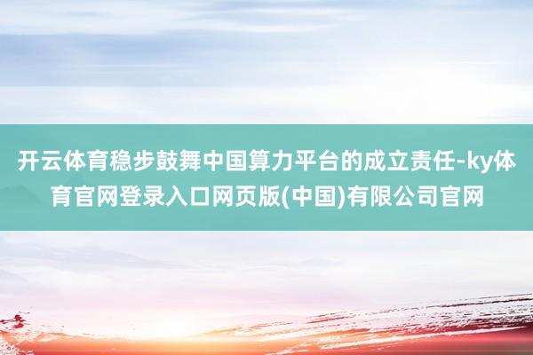 开云体育稳步鼓舞中国算力平台的成立责任-ky体育官网登录入口网页版(中国)有限公司官网