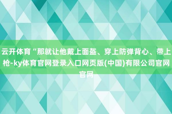 云开体育“那就让他戴上面盔、穿上防弹背心、带上枪-ky体育官网登录入口网页版(中国)有限公司官网