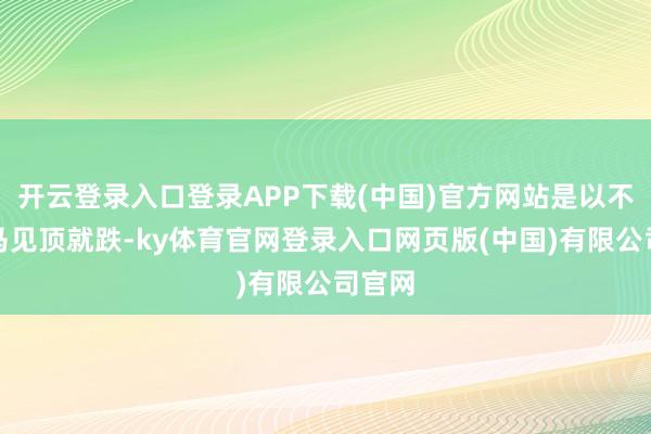 开云登录入口登录APP下载(中国)官方网站是以不会立马见顶就跌-ky体育官网登录入口网页版(中国)有限公司官网