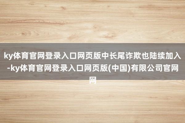 ky体育官网登录入口网页版中长尾诈欺也陆续加入-ky体育官网登录入口网页版(中国)有限公司官网