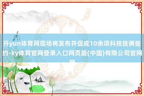 开yun体育网现场将发布并促成10余项科技技俩签约-ky体育官网登录入口网页版(中国)有限公司官网