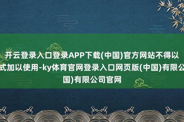开云登录入口登录APP下载(中国)官方网站不得以任何形式加以使用-ky体育官网登录入口网页版(中国)有限公司官网