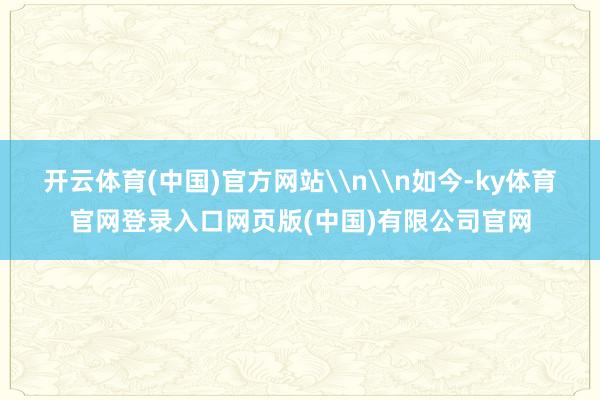 开云体育(中国)官方网站\n\n如今-ky体育官网登录入口网页版(中国)有限公司官网
