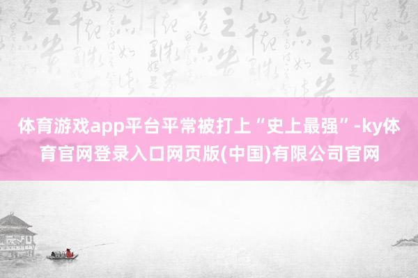体育游戏app平台平常被打上“史上最强”-ky体育官网登录入口网页版(中国)有限公司官网