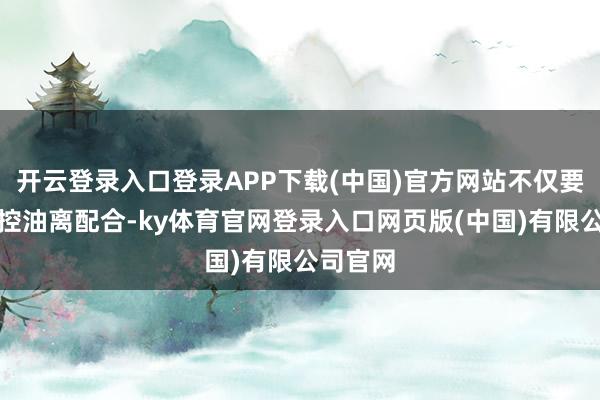 开云登录入口登录APP下载(中国)官方网站不仅要精确把控油离配合-ky体育官网登录入口网页版(中国)有限公司官网