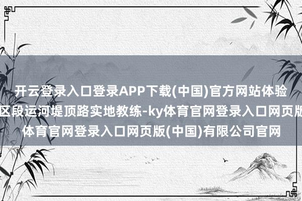 开云登录入口登录APP下载(中国)官方网站体验非遗活态传承;沿市区段运河堤顶路实地教练-ky体育官网登录入口网页版(中国)有限公司官网