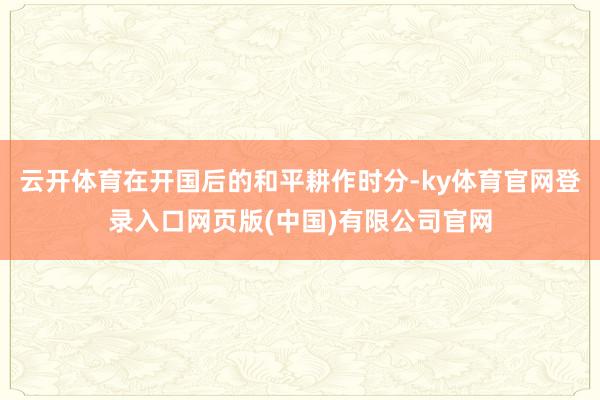 云开体育在开国后的和平耕作时分-ky体育官网登录入口网页版(中国)有限公司官网