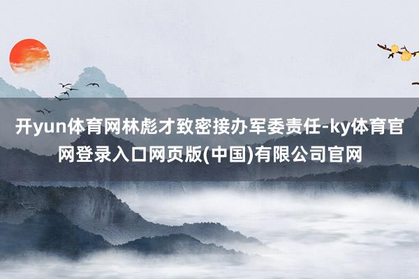 开yun体育网林彪才致密接办军委责任-ky体育官网登录入口网页版(中国)有限公司官网