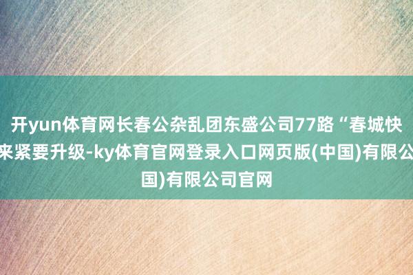 开yun体育网长春公杂乱团东盛公司77路“春城快线”迎来紧要升级-ky体育官网登录入口网页版(中国)有限公司官网