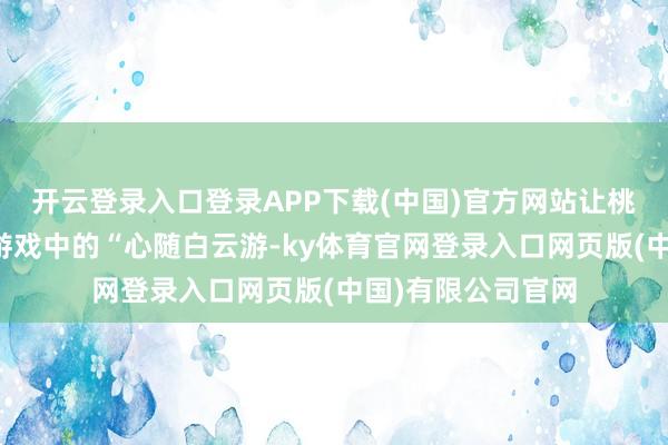 开云登录入口登录APP下载(中国)官方网站让桃源玩家不错将在游戏中的“心随白云游-ky体育官网登录入口网页版(中国)有限公司官网