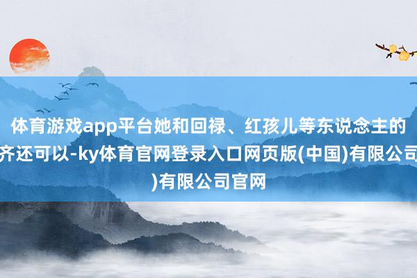 体育游戏app平台她和回禄、红孩儿等东说念主的考虑齐还可以-ky体育官网登录入口网页版(中国)有限公司官网