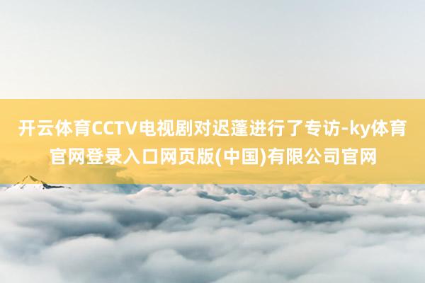 开云体育CCTV电视剧对迟蓬进行了专访-ky体育官网登录入口网页版(中国)有限公司官网