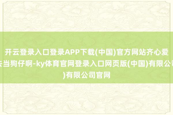 开云登录入口登录APP下载(中国)官方网站齐心爱偷拍去当狗仔啊-ky体育官网登录入口网页版(中国)有限公司官网