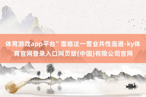 体育游戏app平台”面临这一瞥业共性迤逦-ky体育官网登录入口网页版(中国)有限公司官网
