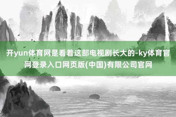 开yun体育网是看着这部电视剧长大的-ky体育官网登录入口网页版(中国)有限公司官网