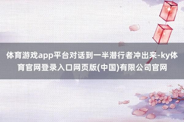 体育游戏app平台对话到一半潜行者冲出来-ky体育官网登录入口网页版(中国)有限公司官网