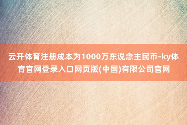 云开体育注册成本为1000万东说念主民币-ky体育官网登录入口网页版(中国)有限公司官网